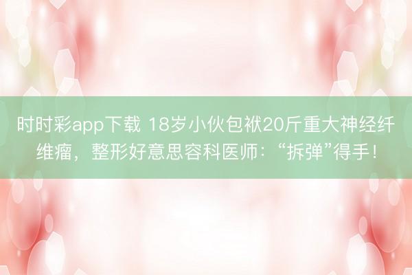 時時彩app下載 18歲小伙包袱20斤重大神經纖維瘤，整形好意思容科醫師：“拆彈”得手！