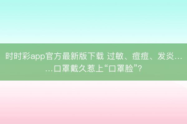 時時彩app官方最新版下載 過敏、痘痘、發(fā)炎……口罩戴久惹上“口罩臉”？