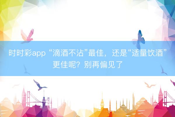 時時彩app “滴酒不沾”最佳，還是“適量飲酒”更佳呢？別再偏見了