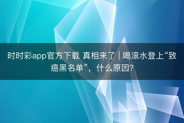 時時彩app官方下載 真相來了 | 喝滾水登上“致癌黑名單”，什么原因？