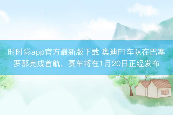 時(shí)時(shí)彩app官方最新版下載 奧迪F1車(chē)隊(duì)在巴塞羅那完成首航，賽車(chē)將在1月20日正經(jīng)發(fā)布