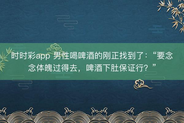 時時彩app 男性喝啤酒的剛正找到了：“要念念體魄過得去，啤酒下肚保證行？”