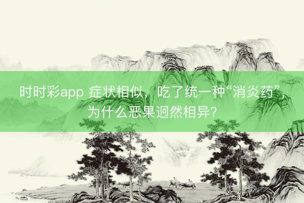 時時彩app 癥狀相似，吃了統(tǒng)一種“消炎藥”，為什么惡果迥然相異？
