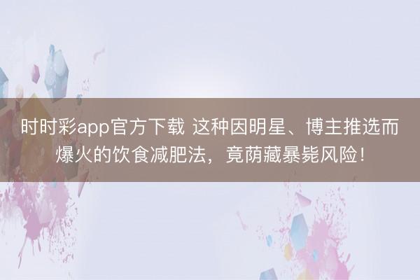 時時彩app官方下載 這種因明星、博主推選而爆火的飲食減肥法，竟蔭藏暴斃風險！