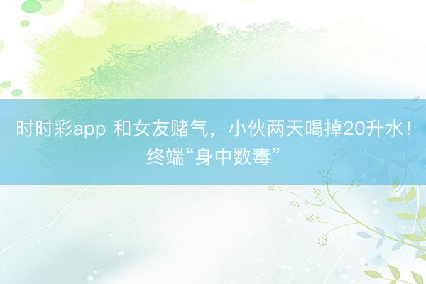 時(shí)時(shí)彩app 和女友賭氣，小伙兩天喝掉20升水！終端“身中數(shù)毒”