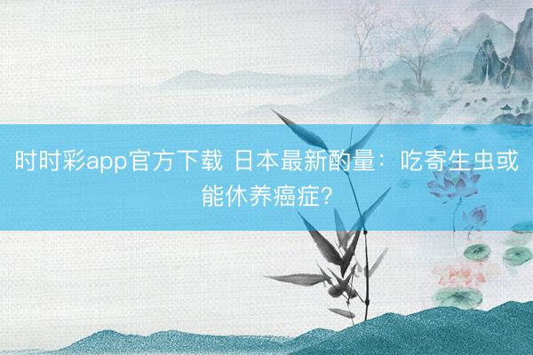 時(shí)時(shí)彩app官方下載 日本最新酌量：吃寄生蟲或能休養(yǎng)癌癥？