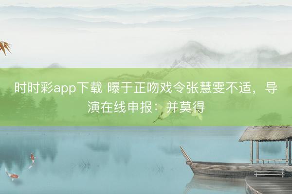 時時彩app下載 曝于正吻戲令張慧雯不適，導演在線申報：并莫得