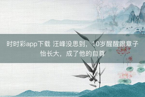 時時彩app下載 汪峰沒思到，10歲醒醒跟章子怡長大，成了他的自尊