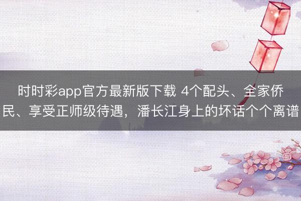 時時彩app官方最新版下載 4個配頭、全家僑民、享受正師級待遇，潘長江身上的壞話個個離譜