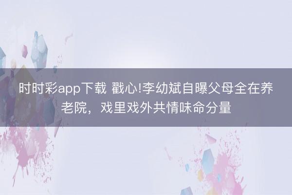 時時彩app下載 戳心!李幼斌自曝父母全在養老院，戲里戲外共情味命分量