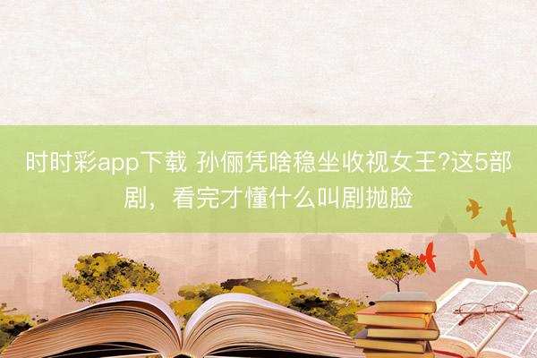 時時彩app下載 孫儷憑啥穩坐收視女王?這5部劇，看完才懂什么叫劇拋臉