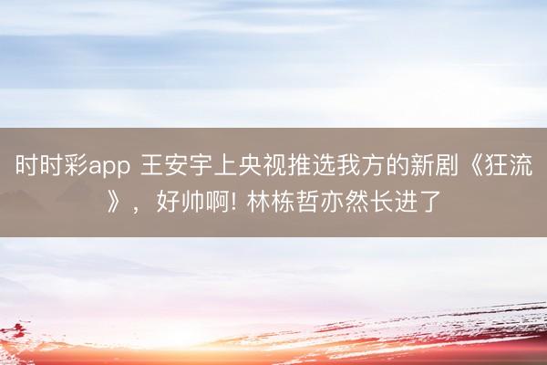 時時彩app 王安宇上央視推選我方的新劇《狂流》，好帥啊! 林棟哲亦然長進了
