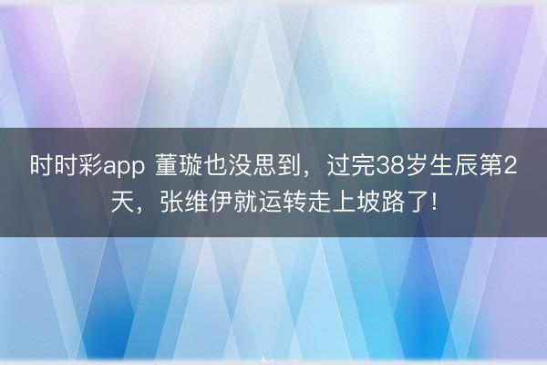 時時彩app 董璇也沒思到，過完38歲生辰第2天，張維伊就運轉走上坡路了!