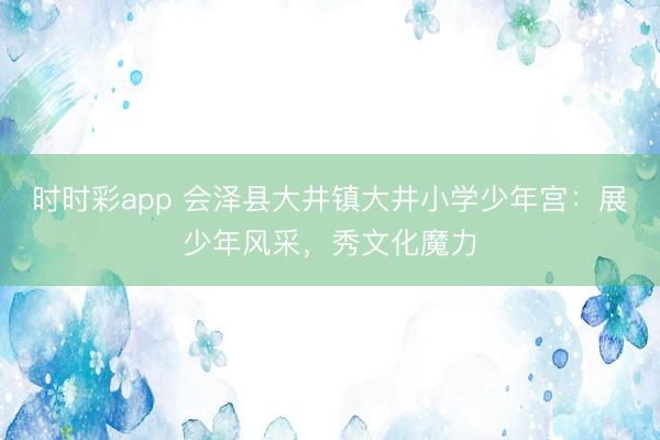 時時彩app 會澤縣大井鎮(zhèn)大井小學(xué)少年宮：展少年風(fēng)采，秀文化魔力
