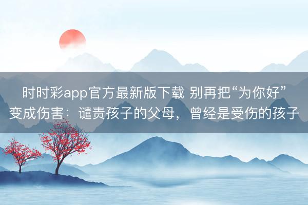 時時彩app官方最新版下載 別再把“為你好”變成傷害：譴責孩子的父母，曾經是受傷的孩子