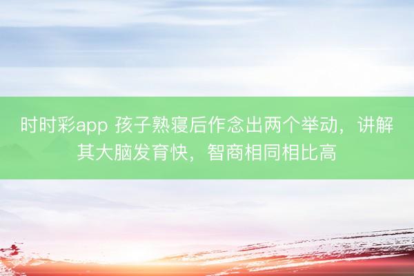 時時彩app 孩子熟寢后作念出兩個舉動，講解其大腦發(fā)育快，智商相同相比高