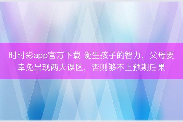 時(shí)時(shí)彩app官方下載 誕生孩子的智力，父母要幸免出現(xiàn)兩大誤區(qū)，否則夠不上預(yù)期后果