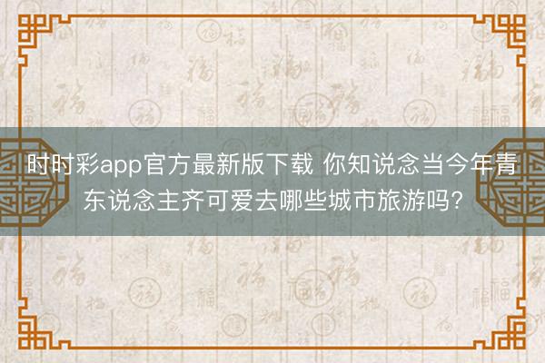 時(shí)時(shí)彩app官方最新版下載 你知說念當(dāng)今年青東說念主齊可愛去哪些城市旅游嗎?