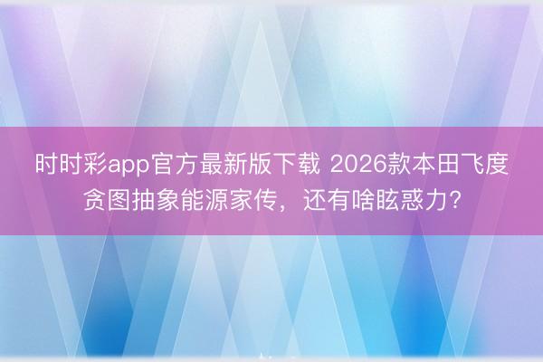 時時彩app官方最新版下載 2026款本田飛度貪圖抽象能源家傳，還有啥眩惑力?