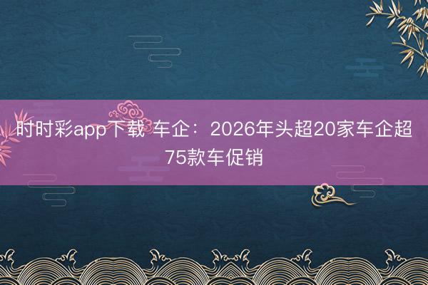 時(shí)時(shí)彩app下載 車企：2026年頭超20家車企超75款車促銷