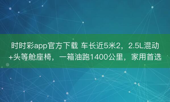 時時彩app官方下載 車長近5米2，2.5L混動+頭等艙座椅，一箱油跑1400公里，家用首選
