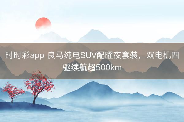 時時彩app 良馬純電SUV配曜夜套裝，雙電機四驅續(xù)航超500km