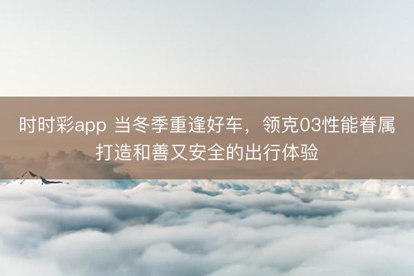 時時彩app 當冬季重逢好車，領克03性能眷屬打造和善又安全的出行體驗