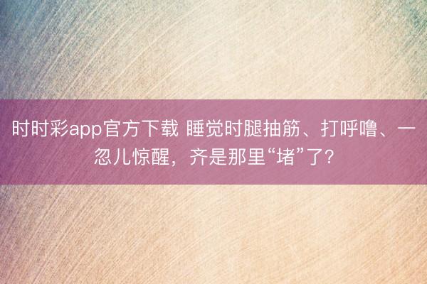 時時彩app官方下載 睡覺時腿抽筋、打呼嚕、一忽兒驚醒，齊是那里“堵”了？