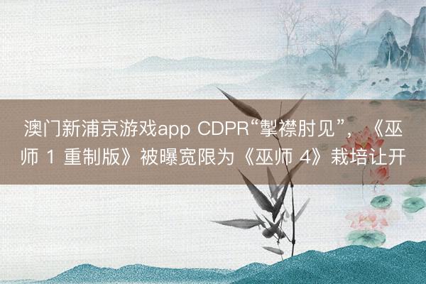 澳門新浦京游戲app CDPR“掣襟肘見(jiàn)”，《巫師 1 重制版》被曝寬限為《巫師 4》栽培讓開