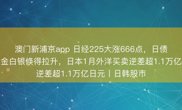 澳門新浦京app 日經(jīng)225大漲666點，日債收益率下降，黃金白銀倏得拉升，日本1月外洋買賣逆差超1.1萬億日元丨日韓股市