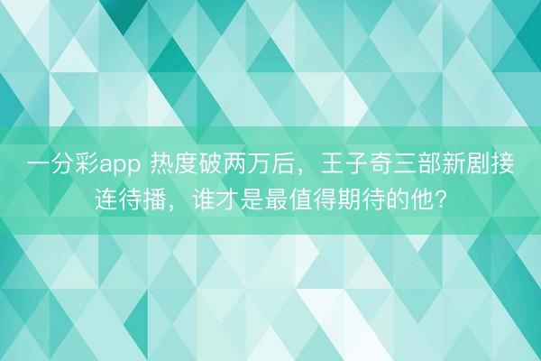 一分彩app 熱度破兩萬后，王子奇三部新劇接連待播，誰才是最值得期待的他?