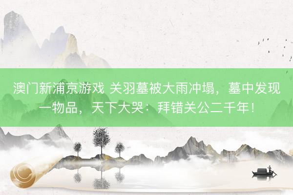 澳門新浦京游戲 關羽墓被大雨沖塌，墓中發(fā)現(xiàn)一物品，天下大哭：拜錯關公二千年！