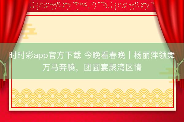 時時彩app官方下載 今晚看春晚｜楊麗萍領舞萬馬奔騰，團圓宴聚灣區情
