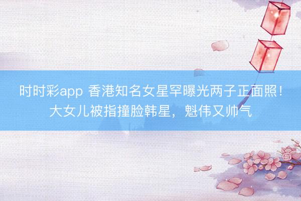 時時彩app 香港知名女星罕曝光兩子正面照！大女兒被指撞臉韓星，魁偉又帥氣