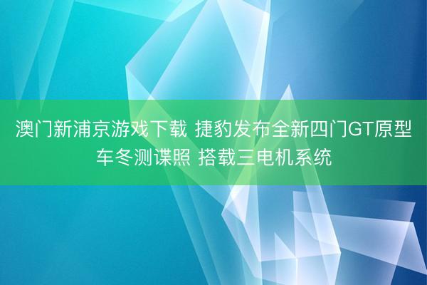澳門新浦京游戲下載 捷豹發布全新四門GT原型車冬測諜照 搭載三電機系統