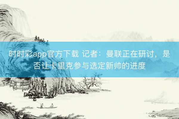 時(shí)時(shí)彩app官方下載 記者：曼聯(lián)正在研討，是否讓卡里克參與選定新帥的進(jìn)度