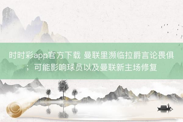 時時彩app官方下載 曼聯里瀕臨拉爵言論畏俱；可能影響球員以及曼聯新主場修復