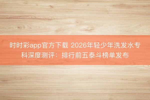時(shí)時(shí)彩app官方下載 2026年輕少年洗發(fā)水專(zhuān)科深度測(cè)評(píng)：排行前五泰斗榜單發(fā)布