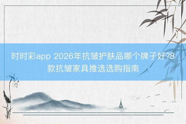 時時彩app 2026年抗皺護膚品哪個牌子好?8款抗皺家具推選選購指南