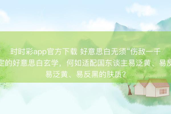 時(shí)時(shí)彩app官方下載 好意思白無須“傷敵一千”：光甘草定的好意思白玄學(xué)，何如適配國(guó)東談主易泛黃、易反黑的膚質(zhì)？