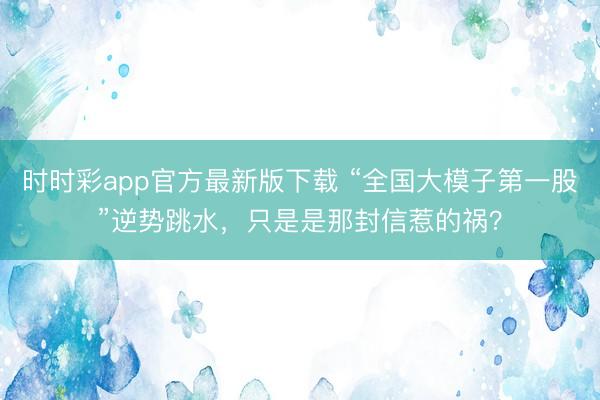 時時彩app官方最新版下載 “全國大模子第一股”逆勢跳水，只是是那封信惹的禍？