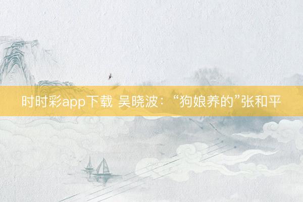 時時彩app下載 吳曉波：“狗娘養的”張和平