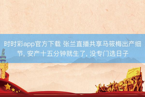 時時彩app官方下載 張?zhí)m直播共享馬筱梅出產(chǎn)細節(jié)， 安產(chǎn)十五分鐘就生了， 沒專門選日子