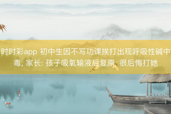 時(shí)時(shí)彩app 初中生因不寫功課挨打出現(xiàn)呼吸性堿中毒， 家長(zhǎng): 孩子吸氧輸液后復(fù)原， 很后悔打她