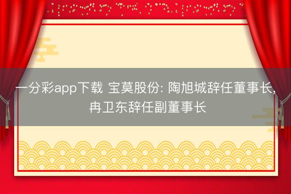 一分彩app下載 寶莫股份: 陶旭城辭任董事長, 冉衛(wèi)東辭任副董事長