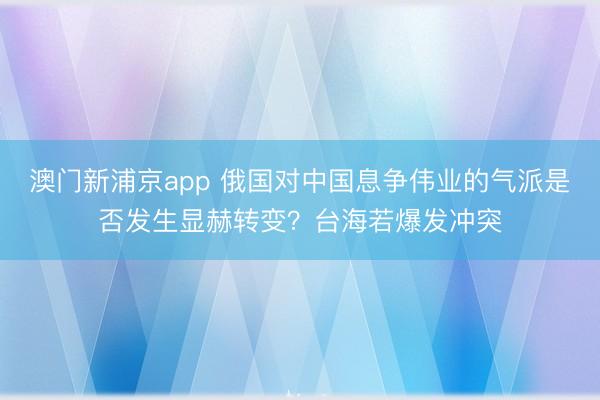 澳門新浦京app 俄國對中國息爭偉業的氣派是否發生顯赫轉變？臺海若爆發沖突