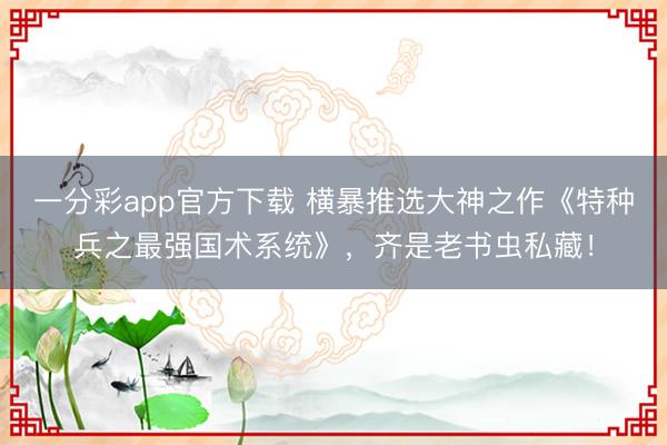 一分彩app官方下載 橫暴推選大神之作《特種兵之最強(qiáng)國術(shù)系統(tǒng)》，齊是老書蟲私藏！