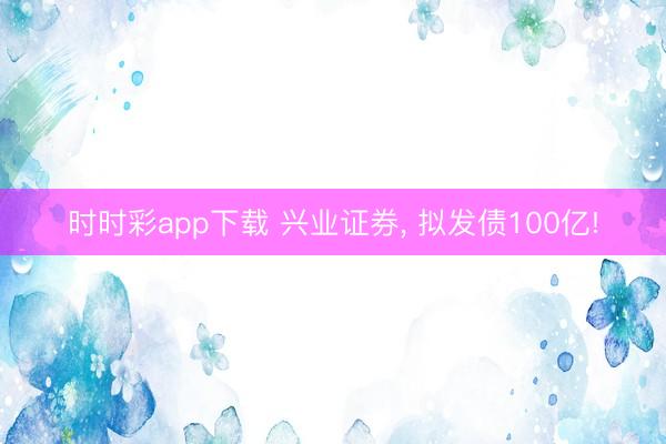 時(shí)時(shí)彩app下載 興業(yè)證券， 擬發(fā)債100億!