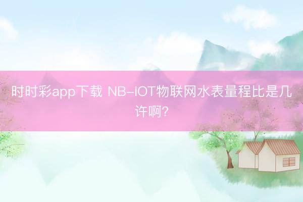 時(shí)時(shí)彩app下載 NB-IOT物聯(lián)網(wǎng)水表量程比是幾許啊?