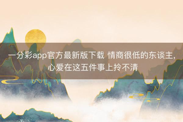 一分彩app官方最新版下載 情商很低的東談主, 心愛在這五件事上拎不清